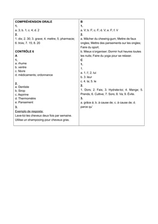 COMPRÉHENSION ORALE
1.
a. 3; b. 1; c. 4; d. 2
2.
1. dix; 2. 30; 3. grave; 4. mettre; 5. pharmacie;
6. trois; 7. 15; 8. 20
CONTRÔLE 6
A
1.
a. rhume
b. ventre
c. fièvre
d. médicaments; ordonnance
2.
a. Dentiste
b. Sirop
c. Aspirine
d. Thermomètre
e. Pansement
3.
Exemplo de resposta:
Lave-toi les cheveux deux fois par semaine.
Utilise un shampooing pour cheveux gras.
B
1.
a. V; b. F; c. F; d. V; e. F; f. V
2.
a. Mâcher du chewing-gum; Mettre de faux
ongles; Mettre des pansements sur les ongles;
Faire du sport.
b. Mieux s’organiser; Dormir huit heures toutes
les nuits; Faire du yoga pour se relaxer.
C
1.
1.
a. 1. l’; 2. lui
b. 3. leur
c. 4. la; 5. le
2.
1. Dors; 2. Fais; 3. Hydrate-toi; 4. Mange; 5.
Prends; 6. Cultive; 7. Sors; 8. Va; 9. Évite.
3.
a. grâce à; b. à cause de; c. à cause de; d.
parce qu’
 
