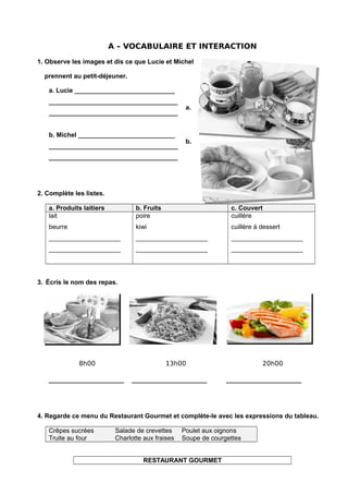 A – VOCABULAIRE ET INTERACTION
1. Observe les images et dis ce que Lucie et Michel
prennent au petit-déjeuner.
a. Lucie ____________________________
____________________________________
____________________________________
b. Michel ___________________________
____________________________________
____________________________________
a.
b.
2. Complète les listes.
a. Produits laitiers b. Fruits c. Couvert
lait
beurre
____________________
____________________
poire
kiwi
____________________
____________________
cuillère
cuillère à dessert
____________________
____________________
3. Écris le nom des repas.
8h00 13h00 20h00
_____________________ _____________________ _____________________
4. Regarde ce menu du Restaurant Gourmet et complète-le avec les expressions du tableau.
Crêpes sucrées Salade de crevettes Poulet aux oignons
Truite au four Charlotte aux fraises Soupe de courgettes
RESTAURANT GOURMET
 