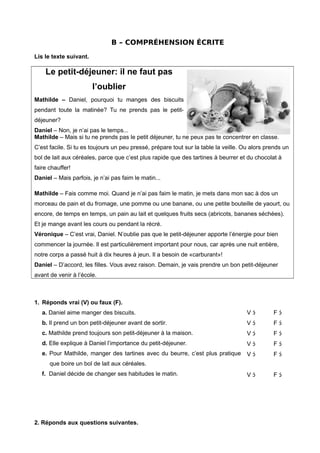 B – COMPRÉHENSION ÉCRITE
Lis le texte suivant.
Le petit-déjeuner: il ne faut pas
l’oublier
Mathilde – Daniel, pourquoi tu manges des biscuits
pendant toute la matinée? Tu ne prends pas le petit-
déjeuner?
Daniel – Non, je n’ai pas le temps...
Mathilde – Mais si tu ne prends pas le petit déjeuner, tu ne peux pas te concentrer en classe.
C’est facile. Si tu es toujours un peu pressé, prépare tout sur la table la veille. Ou alors prends un
bol de lait aux céréales, parce que c’est plus rapide que des tartines à beurrer et du chocolat à
faire chauffer!
Daniel – Mais parfois, je n’ai pas faim le matin...
Mathilde – Fais comme moi. Quand je n’ai pas faim le matin, je mets dans mon sac à dos un
morceau de pain et du fromage, une pomme ou une banane, ou une petite bouteille de yaourt, ou
encore, de temps en temps, un pain au lait et quelques fruits secs (abricots, bananes séchées).
Et je mange avant les cours ou pendant la récré.
Véronique – C’est vrai, Daniel. N’oublie pas que le petit-déjeuner apporte l’énergie pour bien
commencer la journée. Il est particulièrement important pour nous, car après une nuit entière,
notre corps a passé huit à dix heures à jeun. Il a besoin de «carburant»!
Daniel – D’accord, les filles. Vous avez raison. Demain, je vais prendre un bon petit-déjeuner
avant de venir à l’école.
1. Réponds vrai (V) ou faux (F).
a. Daniel aime manger des biscuits.
b. Il prend un bon petit-déjeuner avant de sortir.
c. Mathilde prend toujours son petit-déjeuner à la maison.
d. Elle explique à Daniel l’importance du petit-déjeuner.
e. Pour Mathilde, manger des tartines avec du beurre, c’est plus pratique
que boire un bol de lait aux céréales.
f. Daniel décide de changer ses habitudes le matin.
V 
V 
V 
V 
V 
V 
F 
F 
F 
F 
F 
F 
2. Réponds aux questions suivantes.
 