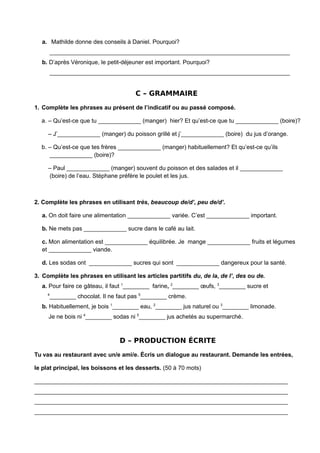 a. Mathilde donne des conseils à Daniel. Pourquoi?
_________________________________________________________________________
b. D’après Véronique, le petit-déjeuner est important. Pourquoi?
_________________________________________________________________________
C – GRAMMAIRE
1. Complète les phrases au présent de l’indicatif ou au passé composé.
a. – Qu’est-ce que tu _____________ (manger) hier? Et qu’est-ce que tu _____________ (boire)?
– J’_____________ (manger) du poisson grillé et j’_____________ (boire) du jus d’orange.
b. – Qu’est-ce que tes frères _____________ (manger) habituellement? Et qu’est-ce qu’ils
_____________ (boire)?
– Paul _____________ (manger) souvent du poisson et des salades et il _____________
(boire) de l’eau. Stéphane préfère le poulet et les jus.
2. Complète les phrases en utilisant très, beaucoup de/d’, peu de/d’.
a. On doit faire une alimentation _____________ variée. C’est _____________ important.
b. Ne mets pas _____________ sucre dans le café au lait.
c. Mon alimentation est _____________ équilibrée. Je mange _____________ fruits et légumes
et _____________ viande.
d. Les sodas ont _____________ sucres qui sont _____________ dangereux pour la santé.
3. Complète les phrases en utilisant les articles partitifs du, de la, de l’, des ou de.
a. Pour faire ce gâteau, il faut 1
________ farine, 2
________ œufs, 3
________ sucre et
4
________ chocolat. Il ne faut pas 5
________ crème.
b. Habituellement, je bois 1
________ eau, 2
________ jus naturel ou 3
________ limonade.
Je ne bois ni 4
________ sodas ni 5
________ jus achetés au supermarché.
D – PRODUCTION ÉCRITE
Tu vas au restaurant avec un/e ami/e. Écris un dialogue au restaurant. Demande les entrées,
le plat principal, les boissons et les desserts. (50 à 70 mots)
_____________________________________________________________________________
_____________________________________________________________________________
_____________________________________________________________________________
_____________________________________________________________________________
 