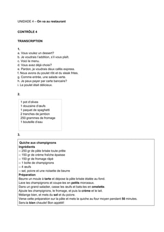 UNIDADE 4 – On va au restaurant
CONTRÔLE 4
TRANSCRIPTION
1.
a. Vous voulez un dessert?
b. Je voudrais l’addition, s’il vous plaît.
c. Voici le menu.
d. Vous avez déjà choisi?
e. Pardon, je voudrais deux cafés express.
f. Nous avons du poulet rôti et du steak frites.
g. Comme entrée, une salade verte.
h. Je peux payer par carte bancaire?
i. Le poulet était délicieux.
2.
3.
Quiche aux champignons
Ingrédients
-- 250 gr de pâte brisée toute prête
-- 150 gr de crème fraîche épaisse
-- 150 gr de fromage râpé
-- 1 boîte de champignons
-- 4 œufs
-- sel, poivre et une noisette de beurre
Préparation
Beurre un moule à tarte et dépose la pâte brisée étalée au fond.
Lave les champignons et coupe-les en petits morceaux.
Dans un grand saladier, casse les œufs et bats-les en omelette.
Ajoute les champignons, le fromage, et puis la crème et le lait.
Mélange bien, et mets du sel et du poivre.
Verse cette préparation sur la pâte et mets la quiche au four moyen pendant 50 minutes.
Sers-la bien chaude! Bon appétit!
1 pot d’olives
1 douzaine d’œufs
1 paquet de spaghetti
2 tranches de jambon
250 grammes de fromage
1 bouteille d’eau
 