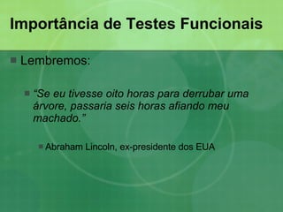Importância de Testes Funcionais Lembremos: “ Se eu tivesse oito horas para derrubar uma árvore, passaria seis horas afiando meu machado.”   Abraham Lincoln, ex-presidente dos EUA  