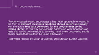 “Nu Minimal Keynote Template” © Nu Bank - 05.01.2014 13
Um pouco mais formal…
“Property-based testing encourages a high level approach to testing in
the form of abstract invariants functions should satisfy universally,
with the actual test data generated for the programmer by the
testing library. In this way code can be hammered with thousands of
tests that would be infeasible to write by hand, often uncovering subtle
corner cases that wouldn’t be found otherwise.”

Real World Haskell by Bryan O’Sullivan, Don Stewart & John Goerzen
 