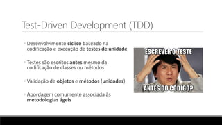 Test-Driven Development (TDD)
◦ Desenvolvimento cíclico baseado na
codificação e execução de testes de unidade
◦ Testes são escritos antes mesmo da
codificação de classes ou métodos
◦ Validação de objetos e métodos (unidades)
◦ Abordagem comumente associada às
metodologias ágeis
 