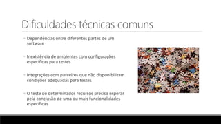 Dificuldades técnicas comuns
◦ Dependências entre diferentes partes de um
software
◦ Inexistência de ambientes com configurações
específicas para testes
◦ Integrações com parceiros que não disponibilizam
condições adequadas para testes
◦ O teste de determinados recursos precisa esperar
pela conclusão de uma ou mais funcionalidades
específicas
 