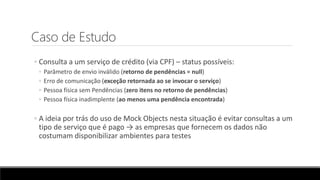 Caso de Estudo
◦ Consulta a um serviço de crédito (via CPF) – status possíveis:
◦ Parâmetro de envio inválido (retorno de pendências = null)
◦ Erro de comunicação (exceção retornada ao se invocar o serviço)
◦ Pessoa física sem Pendências (zero itens no retorno de pendências)
◦ Pessoa física inadimplente (ao menos uma pendência encontrada)
◦ A ideia por trás do uso de Mock Objects nesta situação é evitar consultas a um
tipo de serviço que é pago → as empresas que fornecem os dados não
costumam disponibilizar ambientes para testes
 