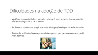Dificuldades na adoção de TDD
◦ Verificar pontos isolados (métodos, classes) nem sempre é uma solução
eficiente ou garantia de sucesso
◦ Problemas costumam surgir durante a integração de partes relacionadas
◦ Testes de unidade são compreendidos apenas por pessoas com um perfil
mais técnico
 