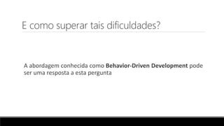 E como superar tais dificuldades?
A abordagem conhecida como Behavior-Driven Development pode
ser uma resposta a esta pergunta
 