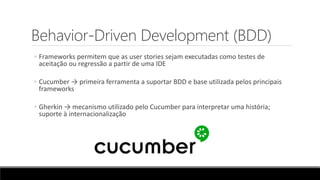Behavior-Driven Development (BDD)
◦ Frameworks permitem que as user stories sejam executadas como testes de
aceitação ou regressão a partir de uma IDE
◦ Cucumber → primeira ferramenta a suportar BDD e base utilizada pelos principais
frameworks
◦ Gherkin → mecanismo utilizado pelo Cucumber para interpretar uma história;
suporte à internacionalização
 