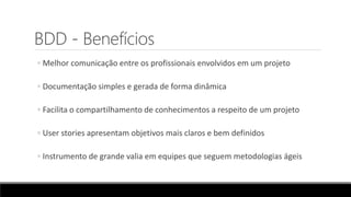 BDD - Benefícios
◦ Melhor comunicação entre os profissionais envolvidos em um projeto
◦ Documentação simples e gerada de forma dinâmica
◦ Facilita o compartilhamento de conhecimentos a respeito de um projeto
◦ User stories apresentam objetivos mais claros e bem definidos
◦ Instrumento de grande valia em equipes que seguem metodologias ágeis
 