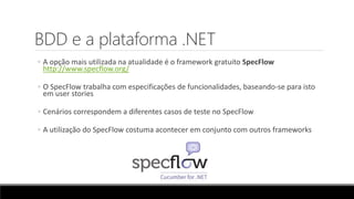 BDD e a plataforma .NET
◦ A opção mais utilizada na atualidade é o framework gratuito SpecFlow
http://www.specflow.org/
◦ O SpecFlow trabalha com especificações de funcionalidades, baseando-se para isto
em user stories
◦ Cenários correspondem a diferentes casos de teste no SpecFlow
◦ A utilização do SpecFlow costuma acontecer em conjunto com outros frameworks
 