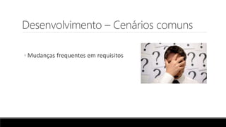 Desenvolvimento – Cenários comuns
◦ Mudanças frequentes em requisitos
 
