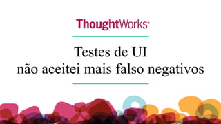Testes de UI
não aceite mais falso negativos
 