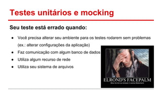 Testes unitários e mocking
Seu teste está errado quando:
● Você precisa alterar seu ambiente para os testes rodarem sem problemas
(ex.: alterar configurações da aplicação)
● Faz comunicação com algum banco de dados
● Utiliza algum recurso de rede
● Utiliza seu sistema de arquivos
 