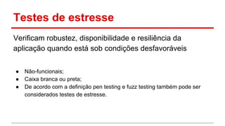 Testes de estresse
Verificam robustez, disponibilidade e resiliência da
aplicação quando está sob condições desfavoráveis
● Não-funcionais;
● Caixa branca ou preta;
● De acordo com a definição pen testing e fuzz testing também pode ser
considerados testes de estresse.
 
