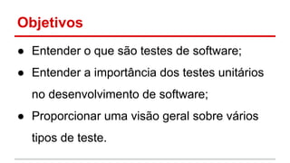 Objetivos
● Entender o que são testes de software;
● Entender a importância dos testes unitários
no desenvolvimento de software;
● Proporcionar uma visão geral sobre vários
tipos de teste.
 