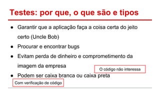Testes: por que, o que são e tipos
● Garantir que a aplicação faça a coisa certa do jeito
certo (Uncle Bob)
● Procurar e encontrar bugs
● Evitam perda de dinheiro e comprometimento da
imagem da empresa
● Podem ser caixa branca ou caixa preta
Com verificação de código
O código não interessa
 