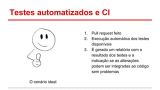 Testes automatizados e CI
O cenário ideal
1. Pull request feito
2. Execução automática dos testes
disponíveis
3. É gerado um relatório com o
resultado dos testes e a
indicação se as alterações
podem ser integradas ao código
sem problemas
 