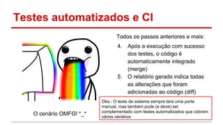 Testes automatizados e CI
O cenário OMFG! *_*
Todos os passos anteriores e mais:
4. Após a execução com sucesso
dos testes, o código é
automaticamente integrado
(merge)
5. O relatório gerado indica todas
as alterações que foram
adicionadas ao código (diff)
Obs.: O teste de sistema sempre terá uma parte
manual, mas também pode (e deve) ser
complementado com testes automatizados que cobrem
vários cenários
 
