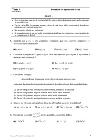 Teste 1 Neste teste não é permitido o uso de
calculadora.
GRUPO I
 Os cinco itens deste grupo são de escolha múltipla. Em cada um deles, são indicadas quatro opções, das quais
só uma está correta.
 Escreve, na tua folha de respostas, apenas o número de cada item e a letra correspondente à opção que
selecionares para responder a esse item.
 Não apresentes cálculos nem justificações.
 Se apresentares mais do que uma opção, a resposta será classificada com zero pontos, o mesmo acontecendo
se a letra transcrita for ilegível.
1. Sabendo que 𝑝 ⇔ 𝑞 é uma proposição verdadeira, qual das seguintes proposições é
necessariamente verdadeira?
(A) 𝑝 ∨ (~𝑞) (B) (~𝑝) ∧ 𝑞 (C) (~𝑝) ∧ (~𝑞) (D) (~𝑝) ∨ (~𝑞)
2. Considera a proposição ∀𝑥, 𝑝(𝑥) ⟹ 𝑞(𝑥). Qual das seguintes proposições é equivalente à
negação desta proposição?
(A) ∃𝑥: 𝑝(𝑥) ∧ [~𝑞(𝑥)] (B) ∃𝑥: [~𝑝(𝑥)] ⇒ [~𝑞(𝑥)]
(C) ∀𝑥, [~𝑝(𝑥)] ⇒ [~𝑞(𝑥)] (D) ∀𝑥, 𝑝(𝑥) ∧ [~𝑞(𝑥)]
3. Considera a condição:
Se um triângulo é isósceles, então não tem ângulos internos retos.
Indica qual das seguintes proposições é equivalente à contrarrecíproca da proposição anterior.
(A) Se um triângulo não tem ângulos internos retos, então não é isósceles.
(B) Se um triângulo tem ângulos internos retos, então não é isósceles.
(C) Se um triângulo tem ângulos internos retos, então é isósceles.
(D) Se um triângulo não tem ângulos internos retos, então é isósceles.
4. Sejam 𝑎 e 𝑏 números reais positivos. Qual das afirmações seguintes é verdadeira?
(A) √𝑎 + √𝑏 = √𝑎 + 𝑏 (B) √𝑎 × √𝑏 = √𝑎 + 𝑏 (C) √√𝑎 = √𝑎 × √𝑎 (D) √√𝑎 = √𝑎
4
5. Considera a expressão
(2𝑥2𝑦−1)
−
1
4
(8𝑥−1𝑦2)−
1
2
. Uma expressão equivalente à dada é:
(A) 2−
5
4𝑥1
𝑦−
3
4 (B) 2−
7
4𝑥1
𝑦−
3
4 (C) 2
5
4𝑥−1
𝑦
5
4 (D) 2
1
2𝑥1
𝑦
3
2
©Expoente10
•DossiêdoProfessor,EdiçõesASA
 