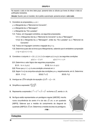 GRUPO II
Na resposta a cada um dos itens deste grupo, apresenta todos os cálculos que tiveres de efetuar e todas as
justificações necessárias.
Atenção: Quando, para um resultado, não é pedida a aproximação, apresenta sempre o valor exato.
1. Considera as proposições 𝑝, 𝑞 e 𝑟:
𝑝: a Margarida leu o "Memorial do Convento";
𝑞: a Margarida leu a "Mensagem";
𝑟: a Margarida leu "Os Lusíadas".
1.1. Traduz, em linguagem simbólica, as seguintes proposições.
1.1.1. A Margarida não leu o "Memorial do Convento" ou leu a "Mensagem".
1.1.2. Se a Margarida leu a "Mensagem", então leu "Os Lusíadas" ou o "Memorial do
Convento".
1.2. Traduz em linguagem corrente a negação de 𝑝 ∨ 𝑞.
1.3. Determina quais são os livros que a Margarida leu, sabendo que é verdadeira a proposição
(~(𝑝 ⇒ 𝑞)) ∧ (~(~𝑟)).
2. Considera o conjunto 𝐴 = {0, 1, 2, 3, 4, 5, 6} e sejam 𝑝(𝑥) e 𝑞(𝑥) as seguintes condições:
𝑝(𝑥): 𝑥 − 2 ≥ 0 𝑞(𝑥): 3 < 𝑥 ≤ 4
2.1. Determina o valor lógico das seguintes proposições.
2.1.1. ∀𝑥 ∈ 𝐴, 𝑝(𝑥) 2.1.2. ∃𝑥 ∈ 𝐴: 𝑞(𝑥)
2.2. Prova que 𝑝 ∨ (~𝑞) é uma condição universal em 𝐴.
2.3. Sejam 𝑃 e 𝑄 os conjuntos-solução das condições 𝑝 e 𝑞, respetivamente, em ℝ. Determina:
2.3.1. 𝑃 ∩ 𝑄 2.3.2. 𝑃
̅ ∪ 𝑄
̅ 2.3.3. 𝑃𝑄
3. Averigua se √20 é solução da equação 𝑥(3√5 − 𝑥) = 10.
4. Simplifica a expressão
5√6−2√54
√3−√2
.
5. Representa a expressão 2−
3
2 + 2−
1
2 + 2
1
2 + 2
3
2 na forma 𝑘√2, sendo 𝑘 ∈ ℝ.
6. Na figura estão representados um pentágono regular [ABCDE], inscrito
numa circunferência de centro H e de raio √2 cm, e um quadrado
[ABFG]. Sabe-se que a medida do comprimento da diagonal do
quadrado [ABFG] é √6 cm. Determina a medida da área do pentágono.
- FIM -
Cotações
©Expoente10
•DossiêdoProfessor,EdiçõesASA
 