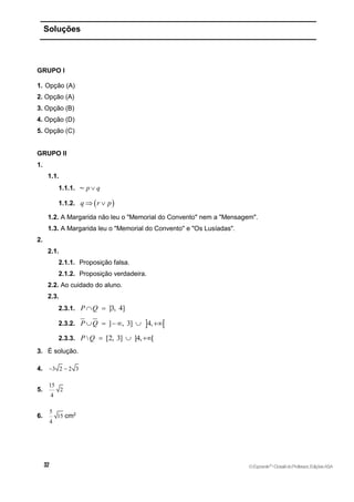 Soluções
GRUPO I
1. Opção (A)
2. Opção (A)
3. Opção (B)
4. Opção (D)
5. Opção (C)
GRUPO II
1.
1.1.
1.1.1. ~ p q

1.1.2.  
q r p
 
1.2. A Margarida não leu o "Memorial do Convento" nem a "Mensagem".
1.3. A Margarida leu o "Memorial do Convento" e "Os Lusíadas".
2.
2.1.
2.1.1. Proposição falsa.
2.1.2. Proposição verdadeira.
2.2. Ao cuidado do aluno.
2.3.
2.3.1. ]3, 4]
P Q
 
2.3.2.  
] , 3] 4,
P Q
    
2.3.3.  [2, 3] ]4, [
P Q   
3. É solução.
4. 3 2 2 3
 
5.
15
2
4
6.
5
15
4
cm2
©Expoente10
•DossiêdoProfessor,EdiçõesASA
 