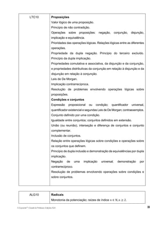 LTC10 Proposições
Valor lógico de uma proposição.
Princípio de não contradição.
Operações sobre proposições: negação, conjunção, disjunção,
implicação e equivalência.
Prioridades das operações lógicas. Relações lógicas entre as diferentes
operações.
Propriedade da dupla negação. Princípio do terceiro excluído.
Princípio da dupla implicação.
Propriedades comutativa e associativa, da disjunção e da conjunção,
e propriedades distributivas da conjunção em relação à disjunção e da
disjunção em relação à conjunção.
Leis de De Morgan.
Implicação contrarrecíproca.
Resolução de problemas envolvendo operações lógicas sobre
proposições.
Condições e conjuntos
Expressão proposicional ou condição; quantificador universal,
quantificador existencial e segundas Leis de De Morgan; contraexemplos.
Conjunto definido por uma condição.
Igualdade entre conjuntos; conjuntos definidos em extensão.
União (ou reunião), interseção e diferença de conjuntos e conjunto
complementar.
Inclusão de conjuntos.
Relação entre operações lógicas sobre condições e operações sobre
os conjuntos que definem.
Princípio de dupla inclusão e demonstração de equivalências por dupla
implicação.
Negação de uma implicação universal; demonstração por
contrarrecíproco.
Resolução de problemas envolvendo operações sobre condições e
sobre conjuntos.
ALG10 Radicais
Monotonia da potenciação; raízes de índice 𝑛 ∈ ℕ, 𝑛 ≥ 2.
©Expoente10
•DossiêdoProfessor,EdiçõesASA
 
