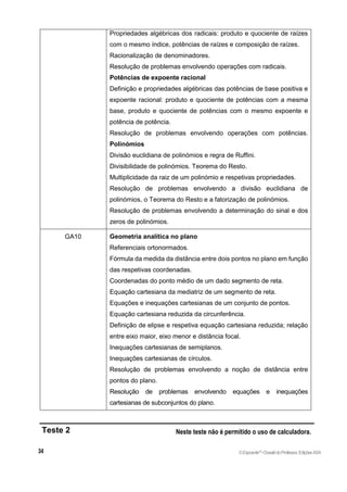 Propriedades algébricas dos radicais: produto e quociente de raízes
com o mesmo índice, potências de raízes e composição de raízes.
Racionalização de denominadores.
Resolução de problemas envolvendo operações com radicais.
Potências de expoente racional
Definição e propriedades algébricas das potências de base positiva e
expoente racional: produto e quociente de potências com a mesma
base, produto e quociente de potências com o mesmo expoente e
potência de potência.
Resolução de problemas envolvendo operações com potências.
Polinómios
Divisão euclidiana de polinómios e regra de Ruffini.
Divisibilidade de polinómios. Teorema do Resto.
Multiplicidade da raiz de um polinómio e respetivas propriedades.
Resolução de problemas envolvendo a divisão euclidiana de
polinómios, o Teorema do Resto e a fatorização de polinómios.
Resolução de problemas envolvendo a determinação do sinal e dos
zeros de polinómios.
GA10 Geometria analítica no plano
Referenciais ortonormados.
Fórmula da medida da distância entre dois pontos no plano em função
das respetivas coordenadas.
Coordenadas do ponto médio de um dado segmento de reta.
Equação cartesiana da mediatriz de um segmento de reta.
Equações e inequações cartesianas de um conjunto de pontos.
Equação cartesiana reduzida da circunferência.
Definição de elipse e respetiva equação cartesiana reduzida; relação
entre eixo maior, eixo menor e distância focal.
Inequações cartesianas de semiplanos.
Inequações cartesianas de círculos.
Resolução de problemas envolvendo a noção de distância entre
pontos do plano.
Resolução de problemas envolvendo equações e inequações
cartesianas de subconjuntos do plano.
Teste 2 Neste teste não é permitido o uso de calculadora.
©Expoente10
•DossiêdoProfessor,EdiçõesASA
 