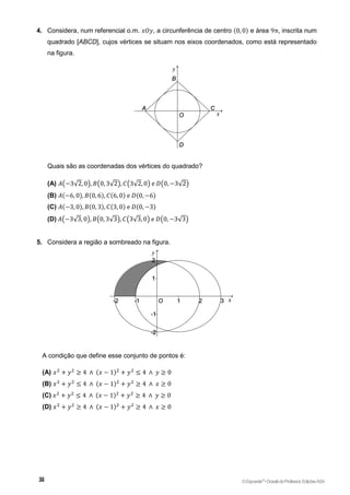 4. Considera, num referencial o.m. 𝑥𝑂𝑦, a circunferência de centro (0, 0) e área 9π, inscrita num
quadrado [ABCD], cujos vértices se situam nos eixos coordenados, como está representado
na figura.
Quais são as coordenadas dos vértices do quadrado?
(A) 𝐴(−3√2, 0), 𝐵(0, 3√2), 𝐶(3√2, 0) e 𝐷(0, −3√2)
(B) 𝐴(−6, 0), 𝐵(0, 6), 𝐶(6, 0) e 𝐷(0, −6)
(C) 𝐴(−3, 0), 𝐵(0, 3), 𝐶(3, 0) e 𝐷(0, −3)
(D) 𝐴(−3√3, 0), 𝐵(0, 3√3), 𝐶(3√3, 0) e 𝐷(0, −3√3)
5. Considera a região a sombreado na figura.
A condição que define esse conjunto de pontos é:
(A) 𝑥2
+ 𝑦2
≥ 4 ∧ (𝑥 − 1)2
+ 𝑦2
≤ 4 ∧ 𝑦 ≥ 0
(B) 𝑥2
+ 𝑦2
≤ 4 ∧ (𝑥 − 1)2
+ 𝑦2
≥ 4 ∧ 𝑥 ≥ 0
(C) 𝑥2
+ 𝑦2
≤ 4 ∧ (𝑥 − 1)2
+ 𝑦2
≥ 4 ∧ 𝑦 ≥ 0
(D) 𝑥2
+ 𝑦2
≥ 4 ∧ (𝑥 − 1)2
+ 𝑦2
≥ 4 ∧ 𝑥 ≥ 0
©Expoente10
•DossiêdoProfessor,EdiçõesASA
 