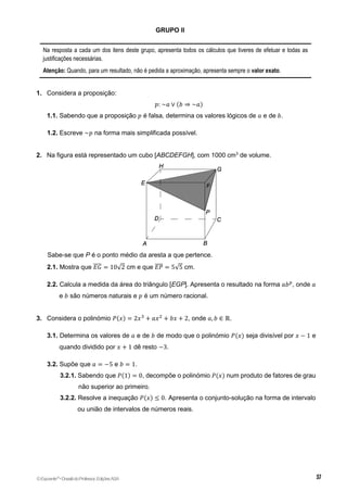 GRUPO II
Na resposta a cada um dos itens deste grupo, apresenta todos os cálculos que tiveres de efetuar e todas as
justificações necessárias.
Atenção: Quando, para um resultado, não é pedida a aproximação, apresenta sempre o valor exato.
1. Considera a proposição:
𝑝: ~𝑎 ∨ (𝑏 ⇒ ~𝑎)
1.1. Sabendo que a proposição 𝑝 é falsa, determina os valores lógicos de 𝑎 e de 𝑏.
2.
1.2. Escreve ~𝑝 na forma mais simplificada possível.
2. Na figura está representado um cubo [ABCDEFGH], com 1000 cm3
de volume.
Sabe-se que P é o ponto médio da aresta a que pertence.
2.1. Mostra que 𝐸𝐺
̅̅̅̅ = 10√2 cm e que 𝐸𝑃
̅̅̅̅ = 5√5 cm.
2.2. Calcula a medida da área do triângulo [EGP]. Apresenta o resultado na forma 𝑎𝑏𝑝
, onde 𝑎
e 𝑏 são números naturais e 𝑝 é um número racional.
3. Considera o polinómio 𝑃(𝑥) = 2𝑥3
+ 𝑎𝑥2
+ 𝑏𝑥 + 2, onde 𝑎, 𝑏 ∈ ℝ.
3.1. Determina os valores de 𝑎 e de 𝑏 de modo que o polinómio 𝑃(𝑥) seja divisível por 𝑥 − 1 e
quando dividido por 𝑥 + 1 dê resto −3.
3.2. Supõe que 𝑎 = −5 e 𝑏 = 1.
3.2.1. Sabendo que 𝑃(1) = 0, decompõe o polinómio 𝑃(𝑥) num produto de fatores de grau
não superior ao primeiro.
3.2.2. Resolve a inequação 𝑃(𝑥) ≤ 0. Apresenta o conjunto-solução na forma de intervalo
ou união de intervalos de números reais.
©Expoente10
•DossiêdoProfessor,EdiçõesASA
 