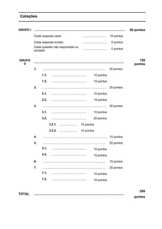 Cotações
GRUPO I ............................................................................................................. 50 pontos
Cada resposta certa ............................ 10 pontos
Cada resposta errada ............................ 0 pontos
Cada questão não respondida ou
anulada
............................ 0 pontos
GRUPO
II
............................................................................................................
150
pontos
1. ............................................................................ 20 pontos
1.1. .......................................... 10 pontos
1.2. .......................................... 10 pontos
2. ............................................................................... 25 pontos
2.1. .......................................... 10 pontos
2.2. .......................................... 15 pontos
3. ............................................................................ 30 pontos
3.1. .......................................... 10 pontos
3.2. .......................................... 20 pontos
3.2.1. ..................... 10 pontos
3.2.2. ..................... 10 pontos
4. ............................................................................ 15 pontos
5. ............................................................................ 25 pontos
5.1. .......................................... 10 pontos
5.2. .......................................... 15 pontos
6. ............................................................................ 15 pontos
7. ............................................................................ 20 pontos
7.1. .......................................... 10 pontos
7.2. .......................................... 10 pontos
TOTAL ...................................................................................................
200
pontos
 