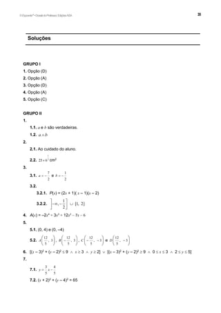 Soluções
GRUPO I
1. Opção (D)
2. Opção (A)
3. Opção (D)
4. Opção (A)
5. Opção (C)
GRUPO II
1.
1.1. a e b são verdadeiras.
1.2. a b

2.
2.1. Ao cuidado do aluno.
2.2.
1
2
25 6
 cm2
3.
3.1.
7
2
a   e
1
2
b  
3.2.
3.2.1. P(x) = (2x + 1)( x – 1)(x – 2)
3.2.2.
1
, [1, 2]
2
 
  
 
 
4. A(x) = –2x4
+ 3x3
+ 12x2
– 7x – 6
5.
5.1. (0, 4) e (0, –4)
5.2.
12
, 3
5
A
 
 
 
,
12
, 3
5
B 
 
 
 
,
12
, 3
5
C  
 
 
 
e
12
, 3
5
D 
 
 
 
6. [(x – 3)2
+ (y – 2)2
 9  x  3  y  2]  [(x – 3)2
+ (y – 2)2
 9  0  x  3  2  y  5]
7.
7.1.
3 4
5 5
y x
 
7.2. (x + 2)2
+ (y – 4)2
= 65
©Expoente10
•DossiêdoProfessor,EdiçõesASA
 