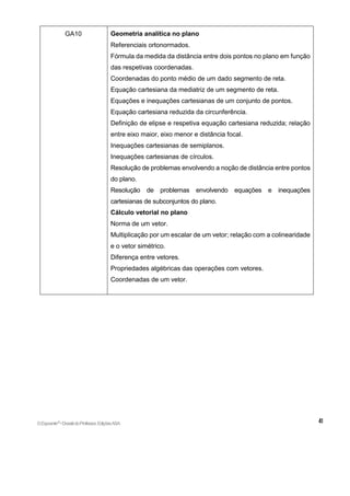 GA10 Geometria analítica no plano
Referenciais ortonormados.
Fórmula da medida da distância entre dois pontos no plano em função
das respetivas coordenadas.
Coordenadas do ponto médio de um dado segmento de reta.
Equação cartesiana da mediatriz de um segmento de reta.
Equações e inequações cartesianas de um conjunto de pontos.
Equação cartesiana reduzida da circunferência.
Definição de elipse e respetiva equação cartesiana reduzida; relação
entre eixo maior, eixo menor e distância focal.
Inequações cartesianas de semiplanos.
Inequações cartesianas de círculos.
Resolução de problemas envolvendo a noção de distância entre pontos
do plano.
Resolução de problemas envolvendo equações e inequações
cartesianas de subconjuntos do plano.
Cálculo vetorial no plano
Norma de um vetor.
Multiplicação por um escalar de um vetor; relação com a colinearidade
e o vetor simétrico.
Diferença entre vetores.
Propriedades algébricas das operações com vetores.
Coordenadas de um vetor.
©Expoente10
•DossiêdoProfessor,EdiçõesASA
 