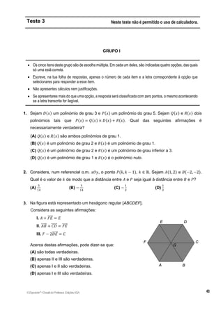 Teste 3 Neste teste não é permitido o uso de calculadora.
GRUPO I
 Os cinco itens deste grupo são de escolha múltipla. Em cada um deles, são indicadas quatro opções, das quais
só uma está correta.
 Escreve, na tua folha de respostas, apenas o número de cada item e a letra correspondente à opção que
selecionares para responder a esse item.
 Não apresentes cálculos nem justificações.
 Se apresentares mais do que uma opção, a resposta será classificada com zero pontos, o mesmo acontecendo
se a letra transcrita for ilegível.
1. Sejam 𝐷(𝑥) um polinómio de grau 3 e 𝑃(𝑥) um polinómio do grau 5. Sejam 𝑄(𝑥) e 𝑅(𝑥) dois
polinómios tais que 𝑃(𝑥) = 𝑄(𝑥) × 𝐷(𝑥) + 𝑅(𝑥). Qual das seguintes afirmações é
necessariamente verdadeira?
(A) 𝑄(𝑥) e 𝑅(𝑥) são ambos polinómios de grau 1.
(B) 𝑄(𝑥) é um polinómio de grau 2 e 𝑅(𝑥) é um polinómio de grau 1.
(C) 𝑄(𝑥) é um polinómio de grau 2 e 𝑅(𝑥) é um polinómio de grau inferior a 3.
(D) 𝑄(𝑥) é um polinómio de grau 1 e 𝑅(𝑥) é o polinómio nulo.
2. Considera, num referencial o.m. 𝑥𝑂𝑦, o ponto 𝑃(𝑘, 𝑘 − 1), 𝑘 ∈ ℝ. Sejam 𝐴(1, 2) e 𝐵(−2, −2).
Qual é o valor de 𝑘 de modo que a distância entre 𝐴 e 𝑃 seja igual à distância entre 𝐵 e 𝑃?
(A)
5
14
(B) −
5
14
(C) −
1
2
(D)
1
2
3. Na figura está representado um hexágono regular [ABCDEF].
Considera as seguintes afirmações:
I. 𝐴 + 𝐹𝐸
⃗⃗⃗⃗⃗ = 𝐸
II. 𝐴𝐵
⃗⃗⃗⃗⃗ + 𝐶𝐷
⃗⃗⃗⃗⃗ = 𝐹𝐸
⃗⃗⃗⃗⃗
III. 𝐹 − 2𝐷𝐸
⃗⃗⃗⃗⃗ = 𝐶
Acerca destas afirmações, pode dizer-se que:
(A) são todas verdadeiras.
(B) apenas II e III são verdadeiras.
(C) apenas I e II são verdadeiras.
(D) apenas I e III são verdadeiras.
©Expoente10
•DossiêdoProfessor,EdiçõesASA
 