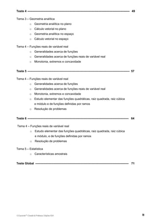 Teste 4 -------------------------------------------------------------------------------------------------------- 49
Tema 3 – Geometria analítica
o Geometria analítica no plano
o Cálculo vetorial no plano
o Geometria analítica no espaço
o Cálculo vetorial no espaço
Tema 4 – Funções reais de variável real
o Generalidades acerca de funções
o Generalidades acerca de funções reais de variável real
o Monotonia, extremos e concavidade
Teste 5 -------------------------------------------------------------------------------------------------------- 57
Tema 4 – Funções reais de variável real
o Generalidades acerca de funções
o Generalidades acerca de funções reais de variável real
o Monotonia, extremos e concavidade
o Estudo elementar das funções quadráticas, raiz quadrada, raiz cúbica
e módulo e de funções definidas por ramos
o Resolução de problemas
Teste 6 ------------------------------------------------------------------------------------------------------- 64
Tema 4 – Funções reais de variável real
o Estudo elementar das funções quadráticas, raiz quadrada, raiz cúbica
e módulo, e de funções definidas por ramos
o Resolução de problemas
Tema 5 – Estatística
o Características amostrais
Teste Global ----------------------------------------------------------------------------------------------- 71
©Expoente10
•DossiêdoProfessor,EdiçõesASA
 