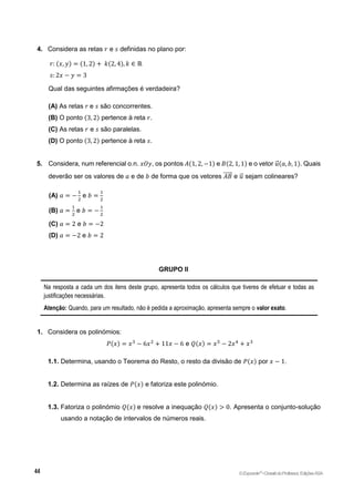 4. Considera as retas 𝑟 e 𝑠 definidas no plano por:
𝑟: (𝑥, 𝑦) = (1, 2) + 𝑘(2, 4), 𝑘 ∈ ℝ
𝑠: 2𝑥 − 𝑦 = 3
Qual das seguintes afirmações é verdadeira?
(A) As retas 𝑟 e 𝑠 são concorrentes.
(B) O ponto (3, 2) pertence à reta 𝑟.
(C) As retas 𝑟 e 𝑠 são paralelas.
(D) O ponto (3, 2) pertence à reta 𝑠.
5. Considera, num referencial o.n. 𝑥𝑂𝑦, os pontos 𝐴(1, 2, −1) e 𝐵(2, 1, 1) e o vetor 𝑢
⃗ (𝑎, 𝑏, 1). Quais
deverão ser os valores de 𝑎 e de 𝑏 de forma que os vetores 𝐴𝐵
⃗⃗⃗⃗⃗ e 𝑢
⃗ sejam colineares?
(A) 𝑎 = −
1
2
e 𝑏 =
1
2
(B) 𝑎 =
1
2
e 𝑏 = −
1
2
(C) 𝑎 = 2 e 𝑏 = −2
(D) 𝑎 = −2 e 𝑏 = 2
GRUPO II
Na resposta a cada um dos itens deste grupo, apresenta todos os cálculos que tiveres de efetuar e todas as
justificações necessárias.
Atenção: Quando, para um resultado, não é pedida a aproximação, apresenta sempre o valor exato.
1. Considera os polinómios:
𝑃(𝑥) = 𝑥3
− 6𝑥2
+ 11𝑥 − 6 e 𝑄(𝑥) = 𝑥5
− 2𝑥4
+ 𝑥3
1.1. Determina, usando o Teorema do Resto, o resto da divisão de 𝑃(𝑥) por 𝑥 − 1.
1.2. Determina as raízes de 𝑃(𝑥) e fatoriza este polinómio.
1.3. Fatoriza o polinómio 𝑄(𝑥) e resolve a inequação 𝑄(𝑥) > 0. Apresenta o conjunto-solução
usando a notação de intervalos de números reais.
©Expoente10
•DossiêdoProfessor,EdiçõesASA
 