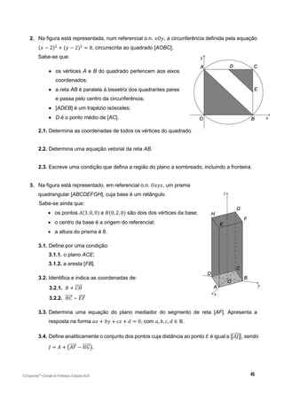 2. Na figura está representada, num referencial o.n. 𝑥𝑂𝑦, a circunferência definida pela equação
(𝑥 − 2)2
+ (𝑦 − 2)2
= 8, circunscrita ao quadrado [AOBC].
Sabe-se que:
 os vértices A e B do quadrado pertencem aos eixos
coordenados;
 a reta AB é paralela à bissetriz dos quadrantes pares
e passa pelo centro da circunferência;
 [ADEB] é um trapézio isósceles;
 D é o ponto médio de [AC].
2.1. Determina as coordenadas de todos os vértices do quadrado.
2.2. Determina uma equação vetorial da reta AB.
2.3. Escreve uma condição que defina a região do plano a sombreado, incluindo a fronteira.
3. Na figura está representado, em referencial o.n. 𝑂𝑥𝑦𝑧, um prisma
quadrangular [ABCDEFGH], cuja base é um retângulo.
Sabe-se ainda que:
 os pontos 𝐴(3, 0, 0) e 𝐵(0, 2, 0) são dois dos vértices da base;
 o centro da base é a origem do referencial;
 a altura do prisma é 8.
3.1. Define por uma condição:
3.1.1. o plano ACE;
3.1.2. a aresta [FB].
3.2. Identifica e indica as coordenadas de:
3.2.1. 𝐵 + 𝐶𝐻
⃗⃗⃗⃗⃗
3.2.2. 𝐻𝐶
⃗⃗⃗⃗⃗ − 𝐸𝐹
⃗⃗⃗⃗⃗
3.3. Determina uma equação do plano mediador do segmento de reta [AF]. Apresenta a
resposta na forma 𝑎𝑥 + 𝑏𝑦 + 𝑐𝑧 + 𝑑 = 0, com 𝑎, 𝑏, 𝑐, 𝑑 ∈ ℝ.
3.4. Define analiticamente o conjunto dos pontos cuja distância ao ponto 𝐸 é igual a ‖𝐴𝐽
⃗⃗⃗⃗ ‖, sendo
𝐽 = 𝐴 + (𝐴𝐹
⃗⃗⃗⃗⃗ − 𝐻𝐺
⃗⃗⃗⃗⃗⃗ ).
©Expoente10
•DossiêdoProfessor,EdiçõesASA
 