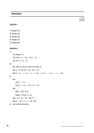 Soluções
GRUPO I
1. Opção (C)
2. Opção (A)
3. Opção (B)
4. Opção (C)
5. Opção (B)
GRUPO II
1.
1.1. Resto = 0
1.2. P(x) = (x – 1) (x – 2) (x – 3)
1.3. ]0, 1[  ]1, +[
2.
2.1. A(0, 4), O(0, 0), B(4, 0) e C(4, 4)
2.2. (x, y) = (0, 4) + k(4, –4), k  ℝ
2.3. (x  0  y  0  y  – x + 4)  (x  4  y  4  y  – x + 6)
3.
3.1.
3.1.1. y = 0
3.1.2. x = 0  y = 2  0  z  8
3.2.
3.2.1. E(3, 0, 8)
3.2.2. HD (0, 0, –8)
3.3. –6x + 4y + 16z – 59 = 0
3.4. (x – 3)2
+ y2
+ (z – 8)2
= 65
4. Ao cuidado do aluno.
©Expoente10
•DossiêdoProfessor,EdiçõesASA
 