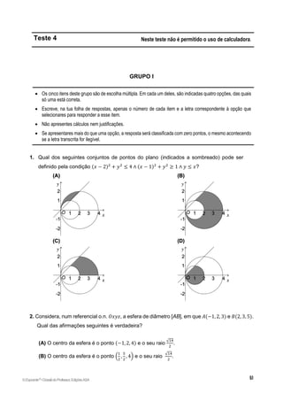 Teste 4 Neste teste não é permitido o uso de calculadora.
GRUPO I
 Os cinco itens deste grupo são de escolha múltipla. Em cada um deles, são indicadas quatro opções, das quais
só uma está correta.
 Escreve, na tua folha de respostas, apenas o número de cada item e a letra correspondente à opção que
selecionares para responder a esse item.
 Não apresentes cálculos nem justificações.
 Se apresentares mais do que uma opção, a resposta será classificada com zero pontos, o mesmo acontecendo
se a letra transcrita for ilegível.
1. Qual dos seguintes conjuntos de pontos do plano (indicados a sombreado) pode ser
definido pela condição (𝑥 − 2)2
+ 𝑦2
≤ 4 ∧ (𝑥 − 1)2
+ 𝑦2
≥ 1 ∧ 𝑦 ≤ 𝑥?
2. Considera, num referencial o.n. 𝑂𝑥𝑦𝑧, a esfera de diâmetro [AB], em que 𝐴(−1, 2, 3) e 𝐵(2, 3, 5).
Qual das afirmações seguintes é verdadeira?
(A) O centro da esfera é o ponto (−1, 2, 4) e o seu raio
√14
2
.
(B) O centro da esfera é o ponto (
1
2
,
5
2
, 4) e o seu raio
√14
2
.
©Expoente10
•DossiêdoProfessor,EdiçõesASA
 