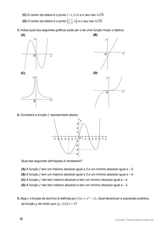 (C) O centro da esfera é o ponto (−1, 2, 4) e o seu raio 3√10.
(D) O centro da esfera é o ponto (
1
2
,
5
2
, 4) e o seu raio 3√10.
3. Indica qual dos seguintes gráficos pode ser o de uma função ímpar e bijetiva.
4. Considera a função 𝑓 representada abaixo.
Qual das seguintes afirmações é verdadeira?
(A) A função 𝑓 tem um máximo absoluto igual a 3 e um mínimo absoluto igual a −3.
(B) A função 𝑓 tem um máximo absoluto igual a 3 e um mínimo absoluto igual a −4.
(C) A função 𝑓 não tem máximo absoluto e tem um mínimo absoluto igual a −4.
(D) A função 𝑓 não tem máximo absoluto e tem um mínimo absoluto igual a −3.
5. Seja 𝑓 a função de domínio ℝ definida por 𝑓(𝑥) = 𝑥2
− 3𝑥. Qual deverá ser a expressão analítica
da função 𝑔 de modo que (𝑔 ∘ 𝑓)(1) = 5?
©Expoente10
•DossiêdoProfessor,EdiçõesASA
 