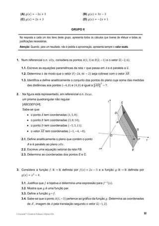 (A) 𝑔(𝑥) = −3𝑥 + 3 (B) 𝑔(𝑥) = 3𝑥 − 1
(C) 𝑔(𝑥) = 2𝑥 + 3 (D) 𝑔(𝑥) = −2𝑥 + 1
GRUPO II
Na resposta a cada um dos itens deste grupo, apresenta todos os cálculos que tiveres de efetuar e todas as
justificações necessárias.
Atenção: Quando, para um resultado, não é pedida a aproximação, apresenta sempre o valor exato.
1. Num referencial o.n. 𝑥𝑂𝑦, considera os pontos 𝐴(1, 3) e 𝐵(2, −1) e o vetor 𝑢
⃗ (−2, 6).
1.1. Escreve as equações paramétricas da reta 𝑟 que passa em 𝐴 e é paralela a 𝑢
⃗ .
1.2. Determina 𝑘 de modo que o vetor 𝑣(−2𝑘, 4𝑘 − 2) seja colinear com o vetor 𝐴𝐵
⃗⃗⃗⃗⃗ .
1.3. Identifica e define analiticamente o conjunto dos pontos do plano cuja soma das medidas
das distâncias aos pontos (−4, 0) e (4, 0) é igual a ‖𝐴𝐵
⃗⃗⃗⃗⃗ ‖
2
− 7.
2. Na figura está representado, em referencial o.n. 𝑂𝑥𝑦𝑧,
um prisma quadrangular não regular
[ABCDEFGH].
Sabe-se que:
 o ponto 𝐴 tem coordenadas (1, 5, 8);
 o ponto 𝐵 tem coordenadas (3, 8, 14);
 o ponto 𝐷 tem coordenadas (−5, 3, 11);
 o vetor 𝐴𝐸
⃗⃗⃗⃗⃗ tem coordenadas (−1, −4, −8).
2.1. Define analiticamente o plano que contém o ponto
A e é paralelo ao plano 𝑥𝑂𝑧.
2.2. Escreve uma equação vetorial da reta FB.
2.3. Determina as coordenadas dos pontos E e C.
3. Considera a função 𝑓: ℝ → ℝ definida por 𝑓(𝑥) = 2𝑥 − 3 e a função 𝑔: ℝ → ℝ definida por
𝑔(𝑥) = 𝑥2
− 4.
3.1. Justifica que 𝑓 é bijetiva e determina uma expressão para 𝑓−1(𝑥).
3.2. Mostra que 𝑔 é uma função par.
3.3. Define a função 𝑔 ∘ 𝑓.
3.4. Sabe-se que o ponto 𝐴(1, −3) pertence ao gráfico da função 𝑔. Determina as coordenadas
de 𝐴′, imagem de 𝐴 pela translação segundo o vetor 𝑢
⃗ (−1, 2).
©Expoente10
•DossiêdoProfessor,EdiçõesASA
 