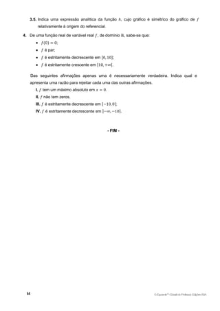 3.5. Indica uma expressão analítica da função ℎ, cujo gráfico é simétrico do gráfico de 𝑓
relativamente à origem do referencial.
4. De uma função real de variável real 𝑓, de domínio ℝ, sabe-se que:
 𝑓(0) = 0;
 𝑓 é par;
 𝑓 é estritamente decrescente em [0, 10];
 𝑓 é estritamente crescente em [10, +∞[.
Das seguintes afirmações apenas uma é necessariamente verdadeira. Indica qual e
apresenta uma razão para rejeitar cada uma das outras afirmações.
I. 𝑓 tem um máximo absoluto em 𝑥 = 0.
II. 𝑓 não tem zeros.
III. 𝑓 é estritamente decrescente em [−10, 0];
IV. 𝑓 é estritamente decrescente em ]−∞, −10].
- FIM -
©Expoente10
•DossiêdoProfessor,EdiçõesASA
 