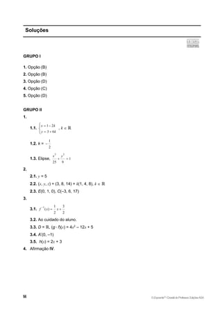 Soluções
GRUPO I
1. Opção (B)
2. Opção (B)
3. Opção (D)
4. Opção (C)
5. Opção (D)
GRUPO II
1.
1.1.
1 2
3 6
x k
y k
 
 



, k  ℝ
1.2. k =
1
2

1.3. Elipse,
2 2
1
25 9
x y
 
2.
2.1. y = 5
2.2. (x, y, z) = (3, 8, 14) + k(1, 4, 8), k  ℝ
2.3. E(0, 1, 0), C(–3, 6, 17)
3.
3.1.
1 1 3
( )
2 2
f x x

 
3.2. Ao cuidado do aluno.
3.3. D = ℝ, (g f)(x) = 4x2
– 12x + 5
3.4. A’(0, –1)
3.5. h(x) = 2x + 3
4. Afirmação IV.
©Expoente10
•DossiêdoProfessor,EdiçõesASA
 