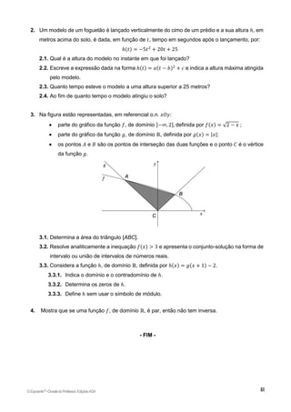 2. Um modelo de um foguetão é lançado verticalmente do cimo de um prédio e a sua altura ℎ, em
metros acima do solo, é dada, em função de 𝑡, tempo em segundos após o lançamento, por:
ℎ(𝑡) = −5𝑡2
+ 20𝑡 + 25
2.1. Qual é a altura do modelo no instante em que foi lançado?
2.2. Escreve a expressão dada na forma ℎ(𝑡) = 𝑎(𝑡 − 𝑏)2
+ 𝑐 e indica a altura máxima atingida
pelo modelo.
2.3. Quanto tempo esteve o modelo a uma altura superior a 25 metros?
2.4. Ao fim de quanto tempo o modelo atingiu o solo?
3. Na figura estão representadas, em referencial o.n. 𝑥𝑂𝑦:
 parte do gráfico da função 𝑓, de domínio ]−∞, 2], definida por 𝑓(𝑥) = √2 − 𝑥 ;
 parte do gráfico da função 𝑔, de domínio ℝ, definida por 𝑔(𝑥) = |𝑥|;
 os pontos 𝐴 e 𝐵 são os pontos de interseção das duas funções e o ponto 𝐶 é o vértice
da função 𝑔.
3.1. Determina a área do triângulo [ABC].
3.2. Resolve analiticamente a inequação 𝑓(𝑥) > 3 e apresenta o conjunto-solução na forma de
intervalo ou união de intervalos de números reais.
3.3. Considera a função ℎ, de domínio ℝ, definida por ℎ(𝑥) = 𝑔(𝑥 + 1) − 2.
3.3.1. Indica o domínio e o contradomínio de ℎ.
3.3.2. Determina os zeros de ℎ.
3.3.3. Define ℎ sem usar o símbolo de módulo.
4. Mostra que se uma função 𝑓, de domínio ℝ, é par, então não tem inversa.
- FIM -
©Expoente10
•DossiêdoProfessor,EdiçõesASA
 