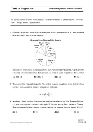 Teste de Diagnóstico Neste teste é permitido o uso de calculadora.
Na resposta aos itens de escolha múltipla, seleciona a opção correta. Escreve na folha de respostas o número do
item e a letra que identifica a opção escolhida.
1. O número de livros lidos nas férias de verão pelos alunos de uma turma de 10.º ano distribui-se
de acordo com o gráfico circular seguinte.
Sabe-se que o número de alunos dessa turma é um número ímpar. Quais são, respetivamente,
a média e a mediana do número de livros lidos nas férias de verão pelos alunos dessa turma?
(A) 3,33 e 3 (B) 3,33 e 4 (C) 3 e 3 (D) 3 e 4
2. Resolve em ℝ a inequação seguinte. Apresenta o conjunto-solução na forma de intervalo de
números reais. Apresenta todos os cálculos que efetuares.
2𝑥 − 3 (
𝑥
2
−
3
5
) ≤ 2
3. A mãe da Helena resolveu fazer queques para o aniversário da sua filha. Para confecionar
todos os queques que precisava, colocando 12 de cada vez no forno, demorou 7 horas.
Quantos queques teria de meter no forno, de cada vez, se quisesse demorar apenas 3 horas?
(A) 18 (B) 24 (C) 28 (D) 36
©Expoente10
•DossiêdoProfessor,EdiçõesASA
 