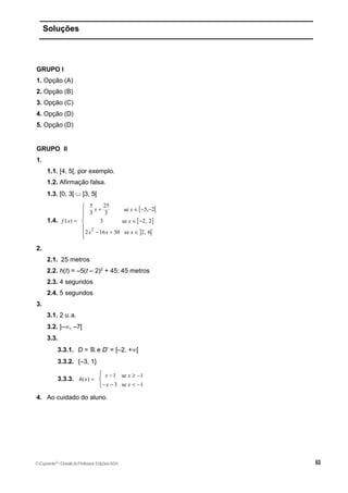 Soluções
GRUPO I
1. Opção (A)
2. Opção (B)
3. Opção (C)
4. Opção (D)
5. Opção (D)
GRUPO II
1.
1.1. [4, 5[, por exemplo.
1.2. Afirmação falsa.
1.3. [0, 3[  ]3, 5[
1.4.
 
 
 
2
5 25
5, 2
se
3 3
( ) 3 2, 2
se
2 16 30 se 2, 6
x x
f x x
x x x
   
  
  







2.
2.1. 25 metros
2.2. h(t) = –5(t – 2)2
+ 45; 45 metros
2.3. 4 segundos
2.4. 5 segundos
3.
3.1. 2 u.a.
3.2. ]–, –7[
3.3.
3.3.1. D = ℝ e D’ = [–2, +[
3.3.2. {–3, 1}
3.3.3.
1 se 1
( )
3 se 1
x x
h x
x x
  

   



4. Ao cuidado do aluno.
©Expoente10
•DossiêdoProfessor,EdiçõesASA
 