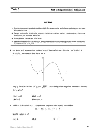 Teste 6 Neste teste é permitido o uso de calculadora.
GRUPO I
 Os cinco itens deste grupo são de escolha múltipla. Em cada um deles, são indicadas quatro opções, das quais
só uma está correta.
 Escreve, na tua folha de respostas, apenas o número de cada item e a letra correspondente à opção que
selecionares para responder a esse item.
 Não apresentes cálculos nem justificações.
 Se apresentares mais do que uma opção, a resposta será classificada com zero pontos, o mesmo acontecendo
se a letra transcrita for ilegível.
1. Na figura está representada parte do gráfico de uma função polinomial 𝑓 de domínio ℝ.
A função 𝑓 tem apenas dois zeros: 𝑎 e 𝑏.
Seja 𝑔 a função definida por 𝑔(𝑥) = √𝑓(𝑥). Qual dos seguintes conjuntos pode ser o domínio
da função 𝑔?
(A) ]−∞, 𝑏] (B) ]−∞, 𝑎]
(C) [𝑎, 𝑏] (D) ℝ ∖ {𝑎, 𝑏}
2. Sabe-se que o ponto 𝑃(−7, −1) pertence ao gráfico da função 𝑓 definida por:
𝑓(𝑥) = 2√𝑥 + 𝑎
3
+ 3, onde 𝑎 ∈ ℝ
Qual é o valor de 𝑎?
(A) −2 (B) 2 (C) −1 (D) 1
©Expoente10
•DossiêdoProfessor,EdiçõesASA
 