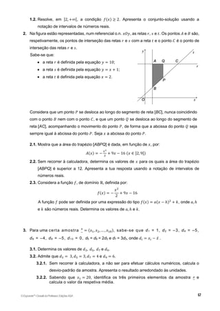 1.2. Resolve, em ]2, +∞[, a condição 𝑓(𝑥) ≥ 2. Apresenta o conjunto-solução usando a
notação de intervalos de números reais.
2. Na figura estão representadas, num referencial o.n. 𝑥𝑂𝑦, as retas 𝑟, 𝑠 e 𝑡. Os pontos 𝐴 e 𝐵 são,
respetivamente, os pontos de interseção das retas 𝑟 e 𝑠 com a reta 𝑡 e o ponto 𝐶 é o ponto de
interseção das retas 𝑟 e 𝑠.
Sabe-se que:
 a reta 𝑟 é definida pela equação 𝑦 = 10;
 a reta 𝑠 é definida pela equação 𝑦 = 𝑥 + 1;
 a reta 𝑡 é definida pela equação 𝑥 = 2.
Considera que um ponto 𝑃 se desloca ao longo do segmento de reta [BC], nunca coincidindo
com o ponto 𝐵 nem com o ponto 𝐶, e que um ponto 𝑄 se desloca ao longo do segmento de
reta [AC], acompanhando o movimento do ponto 𝑃, de forma que a abcissa do ponto 𝑄 seja
sempre igual à abcissa do ponto 𝑃. Seja 𝑥 a abcissa do ponto 𝑃.
2.1. Mostra que a área do trapézio [ABPQ] é dada, em função de 𝑥, por:
𝐴(𝑥) = −
𝑥2
2
+ 9𝑥 − 16 (𝑥 ∈ ]2, 9[)
2.2. Sem recorrer à calculadora, determina os valores de 𝑥 para os quais a área do trapézio
[ABPQ] é superior a 12. Apresenta a tua resposta usando a notação de intervalos de
números reais.
2.3. Considera a função 𝑓, de domínio ℝ, definida por:
𝑓(𝑥) = −
𝑥2
2
+ 9𝑥 − 16
A função 𝑓 pode ser definida por uma expressão do tipo 𝑓(𝑥) = 𝑎(𝑥 − ℎ)2
+ 𝑘, onde 𝑎, ℎ
e 𝑘 são números reais. Determina os valores de 𝑎, ℎ e 𝑘.
3. Para uma certa amostra 𝑥
~
= (𝑥1, 𝑥2, … , 𝑥10), sabe-se que d1 = 1, d2 = –3, d4 = –5,
d6 = –4, d8 = –5, d1 0 = 0, d5 = d9 = 2d3 e d7 = 3d3, onde 𝑑𝑖 = 𝑥𝑖 − 𝑥̅ .
3.1. Determina os valores de 𝑑3, 𝑑5, 𝑑7 e 𝑑9.
3.2. Admite que 𝑑3 = 3, 𝑑5 = 3, 𝑑7 = 4 e 𝑑9 = 6.
3.2.1. Sem recorrer à calculadora, a não ser para efetuar cálculos numéricos, calcula o
desvio-padrão da amostra. Apresenta o resultado arredondado às unidades.
3.2.2. Sabendo que 𝑥1 = 20, identifica os três primeiros elementos da amostra e
calcula o valor da respetiva média.
©Expoente10
•DossiêdoProfessor,EdiçõesASA
 