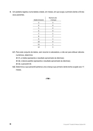 4. Um pediatra registou numa tabela a idade, em meses, em que surgiu o primeiro dente a 30 dos
seus pacientes.
Idade (meses)
Número de
crianças
3 3
4 4
5 2
6 4
7 1
8 7
9 1
10 4
11 1
12 3
4.1. Para este conjunto de dados, sem recorrer à calculadora, a não ser para efetuar cálculos
numéricos, determina:
4.1.1. a média (apresenta o resultado aproximado às décimas);
4.1.2. o desvio-padrão (apresenta o resultado aproximado às décimas);
4.1.3. o percentil 30.
4.2. Determina a que percentil pertence uma criança cujo primeiro dente tenha surgido aos 11
meses.
- FIM -
©Expoente10
•DossiêdoProfessor,EdiçõesASA
 
