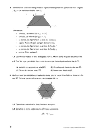 4. No referencial cartesiano da figura estão representadas partes dos gráficos de duas funções,
𝑓 e 𝑔, e um trapézio isósceles [ABCD].
Sabe-se que:
 a função 𝑓 é definida por 𝑓(𝑥) = 4𝑥2
;
 a função 𝑔 é definida por 𝑔(𝑥) = 𝑥2
;
 os pontos A e B pertencem ao eixo das abcissas;
 o ponto A coincide com a origem do referencial;
 os pontos A e D pertencem ao gráfico da função 𝑓;
 os pontos A e C pertencem ao gráfico da função 𝑔;
 o ponto D tem abcissa 1.
4.1. Determina a medida da área do trapézio [ABCD]. Mostra como chegaste à tua resposta.
4.2. Qual é o lugar geométrico dos pontos do plano que distam igualmente de A e de D?
(A) Mediatriz do segmento de reta [AD]. (B) Circunferência de centro A e raio 𝐴𝐷
̅̅̅̅.
(C) Círculo de centro A e raio 𝐴𝐷
̅̅̅̅. (D) Bissetriz do ângulo ABD.
5. Na figura está representado um hexágono regular inscrito numa circunferência de centro O e
raio 𝐴𝑂
̅̅̅̅. Sabe-se que a medida do lado do hexágono é 8 cm.
5.1. Determina o comprimento do apótema do hexágono.
5.2. Completa de forma a obteres uma afirmação verdadeira.
𝐴𝐵
⃗⃗⃗⃗⃗ + 𝐹𝐸
⃗⃗⃗⃗⃗ = _____
©Expoente10
•DossiêdoProfessor,EdiçõesASA
 